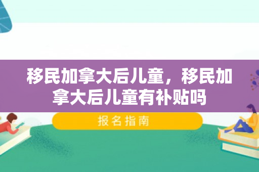 移民加拿大后儿童，移民加拿大后儿童有补贴吗