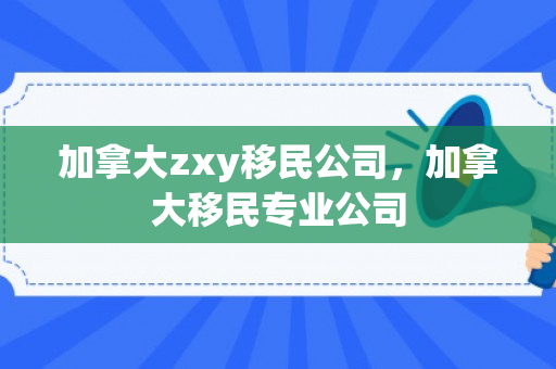 加拿大zxy移民公司，加拿大移民专业公司