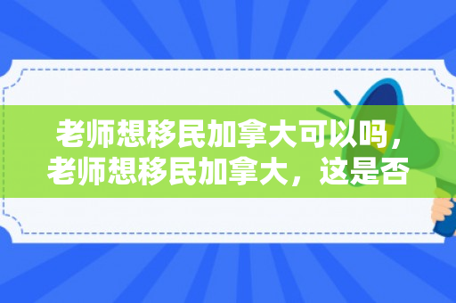 老师想移民加拿大可以吗，老师想移民加拿大，这是否可行？探讨移民加拿大的可能性与挑战
