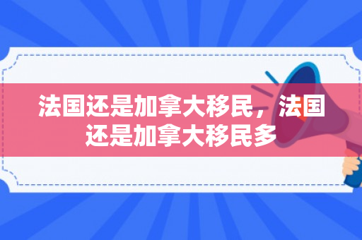 法国还是加拿大移民，法国还是加拿大移民多