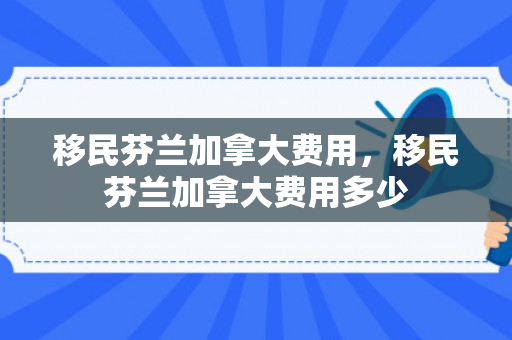 移民芬兰加拿大费用，移民芬兰加拿大费用多少