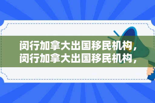 闵行加拿大出国移民机构，闵行加拿大出国移民机构，一站式移民解决方案的引领者