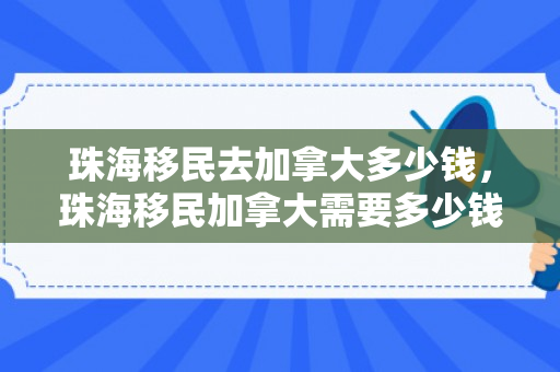珠海移民去加拿大多少钱，珠海移民加拿大需要多少钱？全面解读移民费用构成