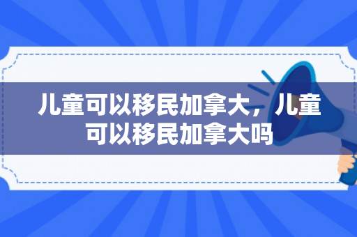儿童可以移民加拿大，儿童可以移民加拿大吗