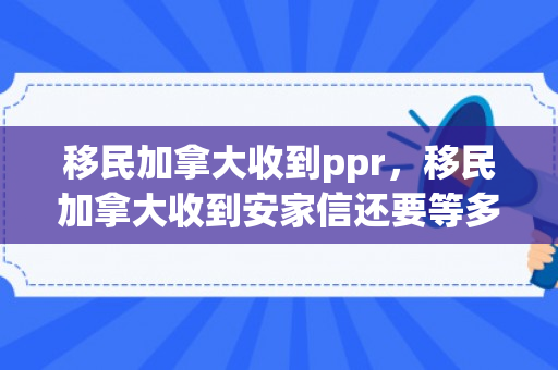 移民加拿大收到ppr，移民加拿大收到安家信还要等多久