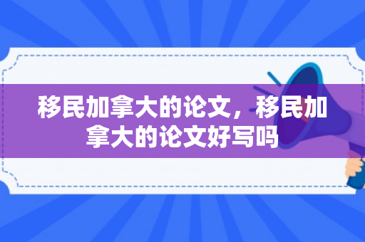 移民加拿大的论文，移民加拿大的论文好写吗