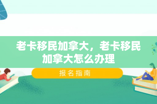 老卡移民加拿大，老卡移民加拿大怎么办理