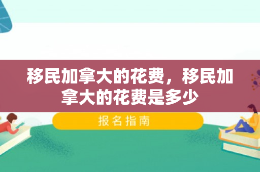 移民加拿大的花费，移民加拿大的花费是多少