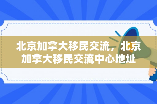 北京加拿大移民交流，北京加拿大移民交流中心地址