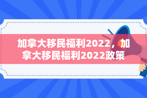 加拿大移民福利2022，加拿大移民福利2022政策