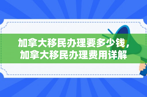 加拿大移民办理要多少钱，加拿大移民办理费用详解