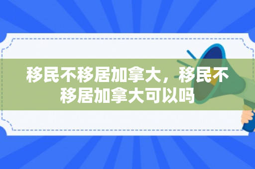 移民不移居加拿大，移民不移居加拿大可以吗