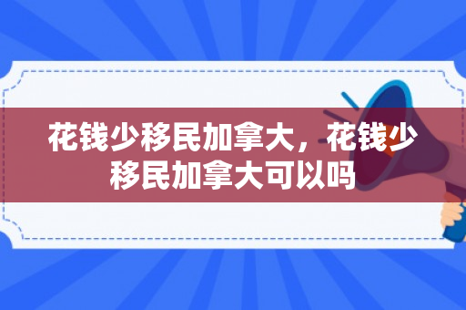 花钱少移民加拿大，花钱少移民加拿大可以吗