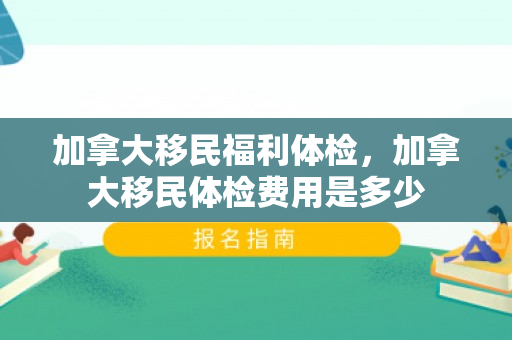 加拿大移民福利体检，加拿大移民体检费用是多少