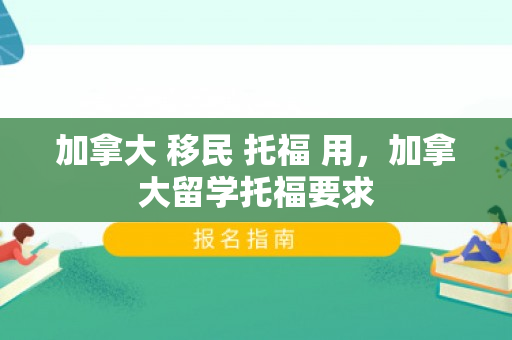 加拿大 移民 托福 用，加拿大留学托福要求