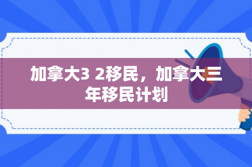 加拿大3 2移民，加拿大三年移民计划