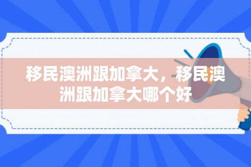 移民澳洲跟加拿大，移民澳洲跟加拿大哪个好