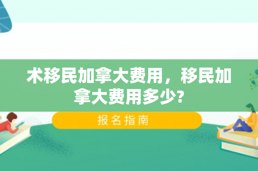 术移民加拿大费用，移民加拿大费用多少?