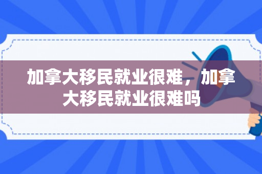 加拿大移民就业很难，加拿大移民就业很难吗