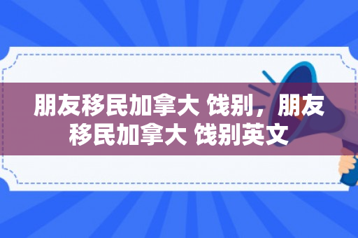 朋友移民加拿大 饯别，朋友移民加拿大 饯别英文