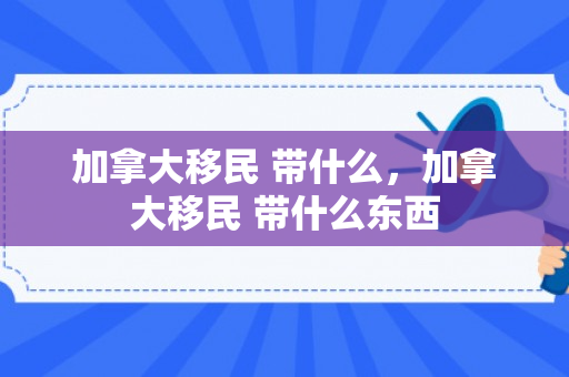 加拿大移民 带什么，加拿大移民 带什么东西