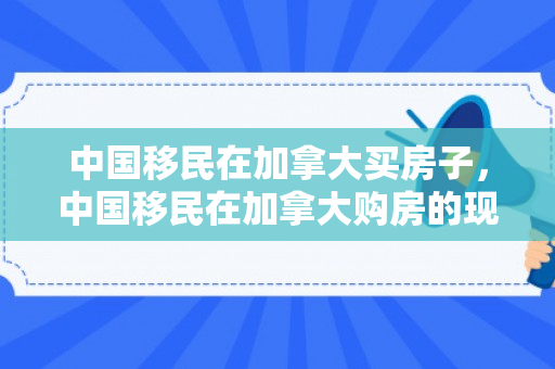 中国移民在加拿大买房子，中国移民在加拿大购房的现象与影响