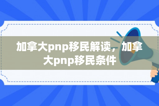 加拿大pnp移民解读，加拿大pnp移民条件