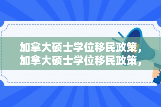 加拿大硕士学位移民政策，加拿大硕士学位移民政策，解读与探索
