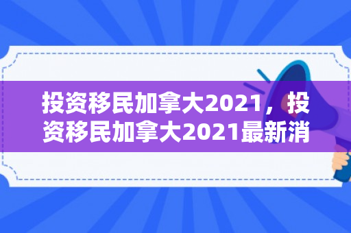 投资移民加拿大2021，投资移民加拿大2021最新消息