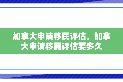加拿大申请移民评估，加拿大申请移民评估要多久
