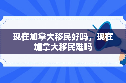 现在加拿大移民好吗，现在加拿大移民难吗