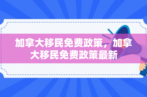 加拿大移民免费政策，加拿大移民免费政策最新