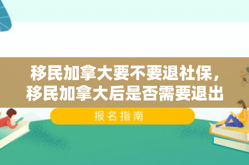 移民加拿大要不要退社保，移民加拿大后是否需要退出中国社保体系