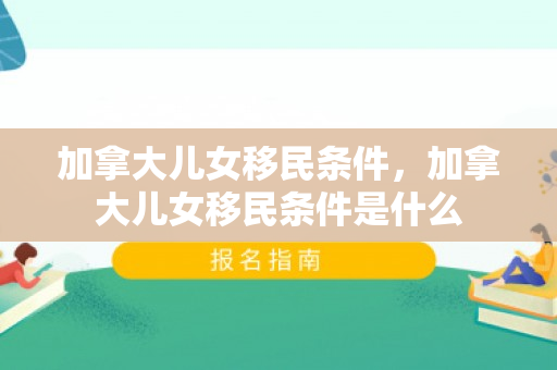 加拿大儿女移民条件，加拿大儿女移民条件是什么