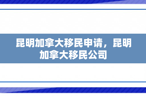 昆明加拿大移民申请，昆明加拿大移民公司