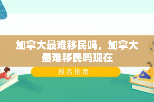 加拿大最难移民吗，加拿大最难移民吗现在