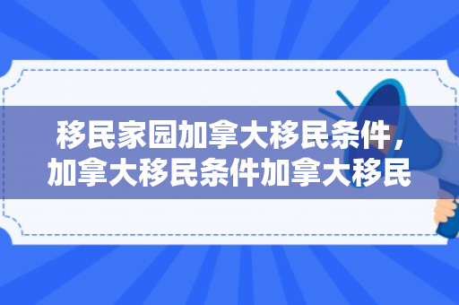 移民家园加拿大移民条件，加拿大移民条件加拿大移民政策
