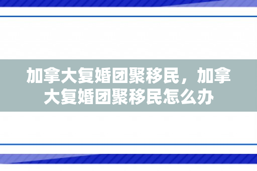 加拿大复婚团聚移民，加拿大复婚团聚移民怎么办