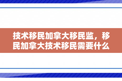 技术移民加拿大移民监，移民加拿大技术移民需要什么条件