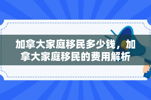 加拿大家庭移民多少钱，加拿大家庭移民的费用解析