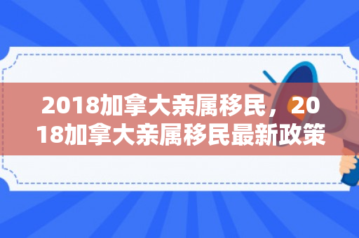 2018加拿大亲属移民，2018加拿大亲属移民最新政策