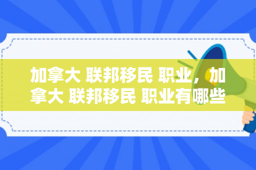 加拿大 联邦移民 职业，加拿大 联邦移民 职业有哪些