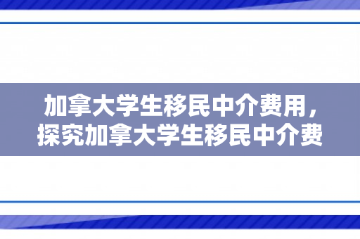 加拿大学生移民中介费用，探究加拿大学生移民中介费用
