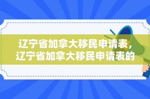 辽宁省加拿大移民申请表，辽宁省加拿大移民申请表的详细解读与填写指南