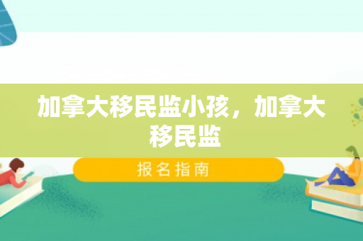 加拿大移民监小孩，加拿大 移民监
