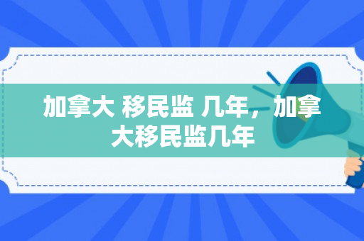 加拿大 移民监 几年，加拿大移民监几年