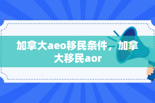加拿大aeo移民条件，加拿大移民aor