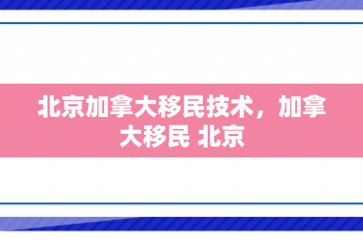 北京加拿大移民技术，加拿大移民 北京