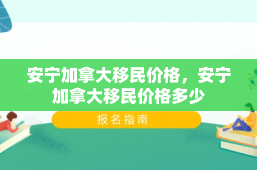 安宁加拿大移民价格，安宁加拿大移民价格多少
