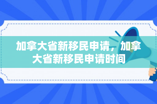 加拿大省新移民申请，加拿大省新移民申请时间